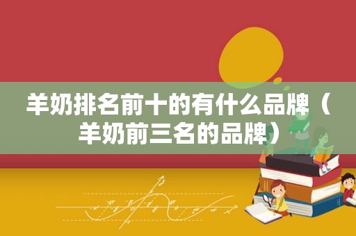 羊奶排名前十的有什么品牌（羊奶前三名的品牌）