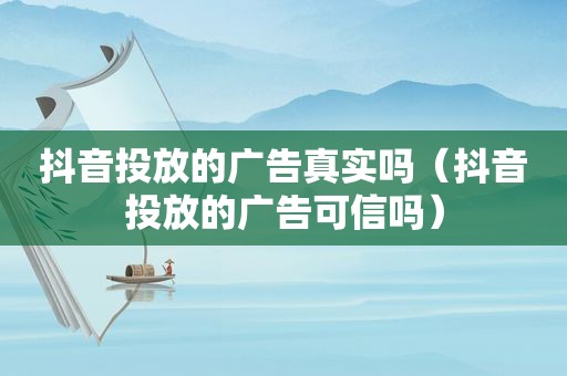 抖音投放的广告真实吗（抖音投放的广告可信吗）