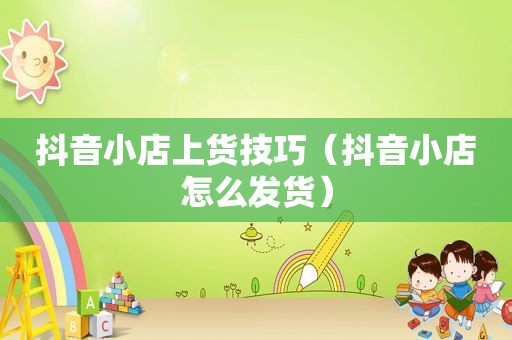 抖音小店上货技巧（抖音小店怎么发货）