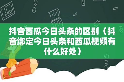 抖音西瓜今日头条的区别（抖音绑定今日头条和西瓜视频有什么好处）