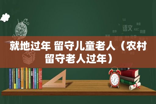 就地过年 留守儿童老人（农村留守老人过年）