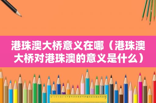 港珠澳大桥意义在哪（港珠澳大桥对港珠澳的意义是什么）