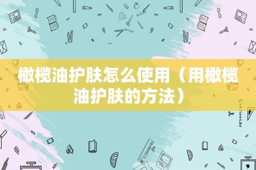 橄榄油护肤怎么使用（用橄榄油护肤的方法）