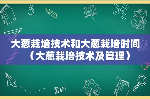 大葱栽培技术和大葱栽培时间（大葱栽培技术及管理）