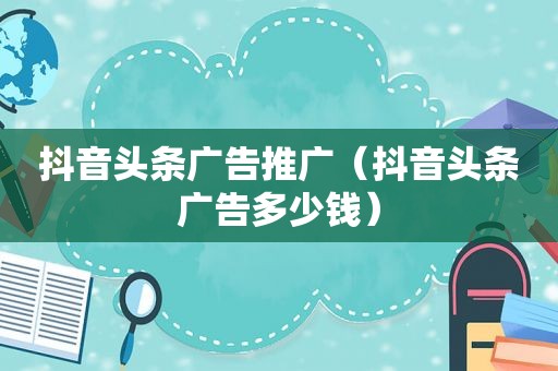 抖音头条广告推广（抖音头条广告多少钱）