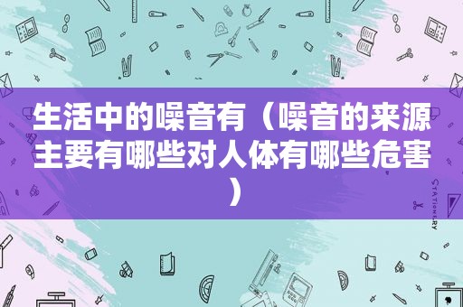 生活中的噪音有（噪音的来源主要有哪些对人体有哪些危害）