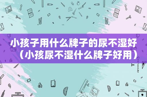小孩子用什么牌子的尿不湿好（小孩尿不湿什么牌子好用）