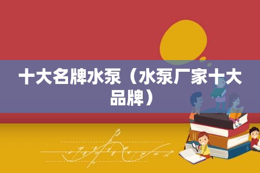 十大名牌水泵（水泵厂家十大品牌）