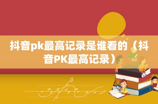 抖音pk最高记录是谁看的（抖音PK最高记录）