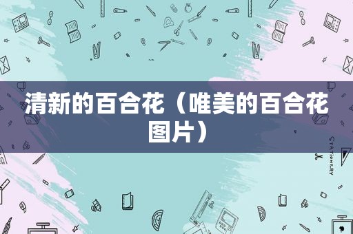 清新的百合花（唯美的百合花图片）