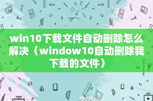 win10下载文件自动删除怎么解决（window10自动删除我下载的文件）