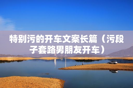 特别污的开车文案长篇（污段子套路男朋友开车）