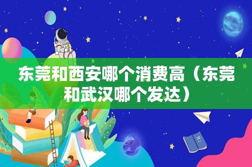 东莞和西安哪个消费高（东莞和武汉哪个发达）