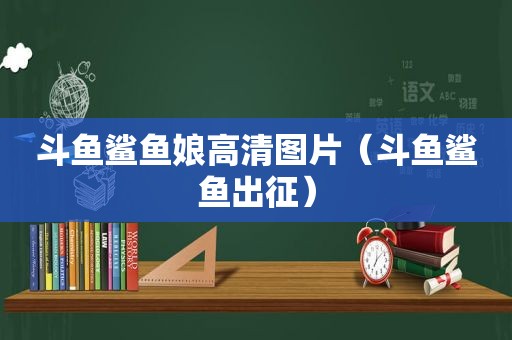 斗鱼鲨鱼娘高清图片（斗鱼鲨鱼出征）