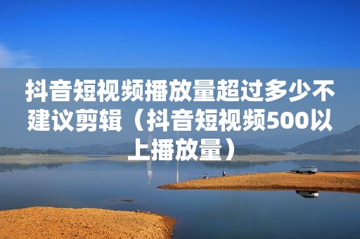 抖音短视频播放量超过多少不建议剪辑（抖音短视频500以上播放量）