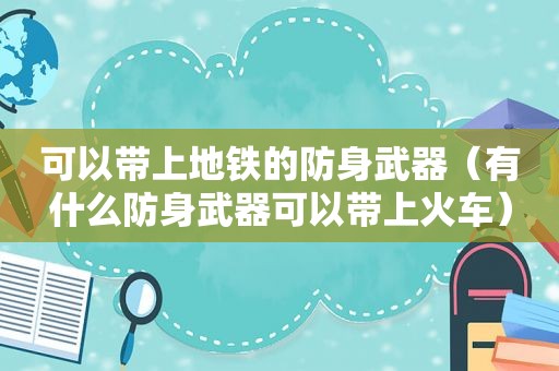 可以带上地铁的防身武器（有什么防身武器可以带上火车）