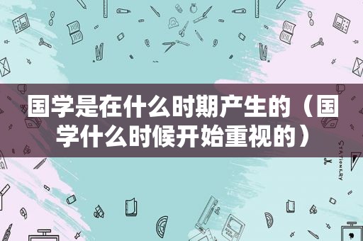 国学是在什么时期产生的（国学什么时候开始重视的）