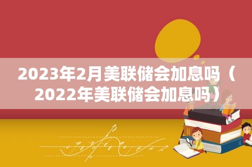 2023年2月美联储会加息吗（2022年美联储会加息吗）