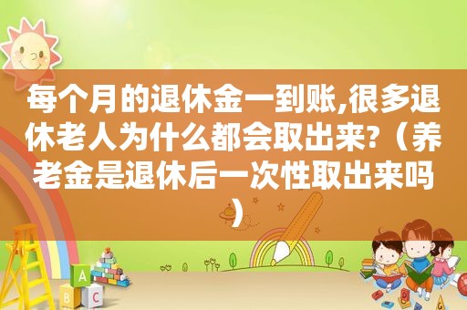 每个月的退休金一到账,很多退休老人为什么都会取出来?（养老金是退休后一次性取出来吗）