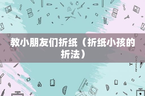 教小朋友们折纸（折纸小孩的折法）