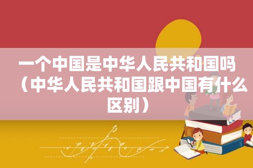 一个中国是中华人民共和国吗（中华人民共和国跟中国有什么区别）