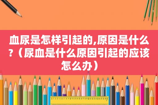 血尿是怎样引起的,原因是什么?（尿血是什么原因引起的应该怎么办）