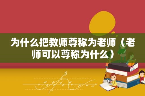 为什么把教师尊称为老师（老师可以尊称为什么）