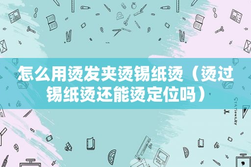 怎么用烫发夹烫锡纸烫（烫过锡纸烫还能烫定位吗）