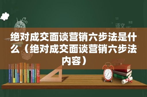 绝对成交面谈营销六步法是什么（绝对成交面谈营销六步法内容）