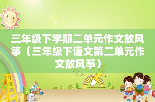 三年级下学期二单元作文放风筝（三年级下语文第二单元作文放风筝）