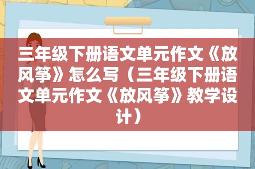 三年级下册语文单元作文《放风筝》怎么写（三年级下册语文单元作文《放风筝》教学设计）