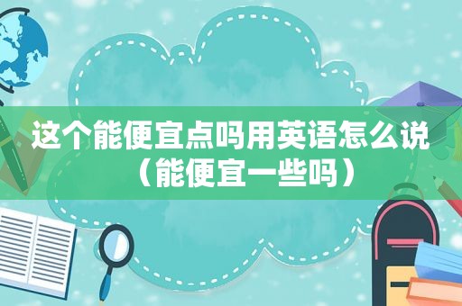 这个能便宜点吗用英语怎么说（能便宜一些吗）