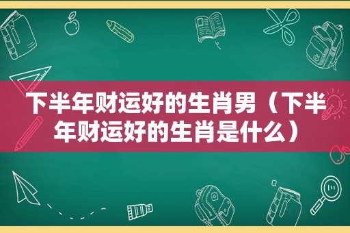 下半年财运好的生肖男（下半年财运好的生肖是什么）
