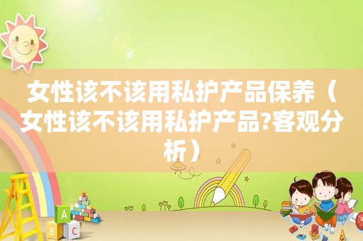 女性该不该用私护产品保养（女性该不该用私护产品?客观分析）