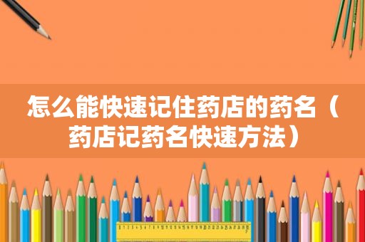 怎么能快速记住药店的药名（药店记药名快速方法）