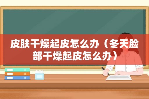 皮肤干燥起皮怎么办（冬天脸部干燥起皮怎么办）