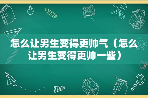 怎么让男生变得更帅气（怎么让男生变得更帅一些）