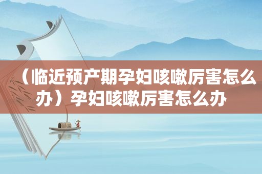 （临近预产期孕妇咳嗽厉害怎么办）孕妇咳嗽厉害怎么办
