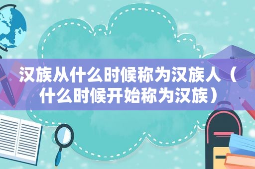汉族从什么时候称为汉族人（什么时候开始称为汉族）
