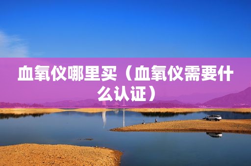 血氧仪哪里买（血氧仪需要什么认证）