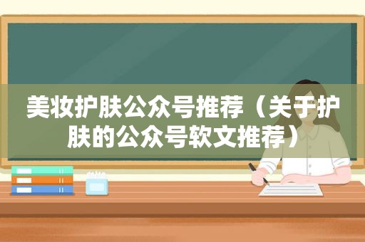 美妆护肤公众号推荐（关于护肤的公众号软文推荐）