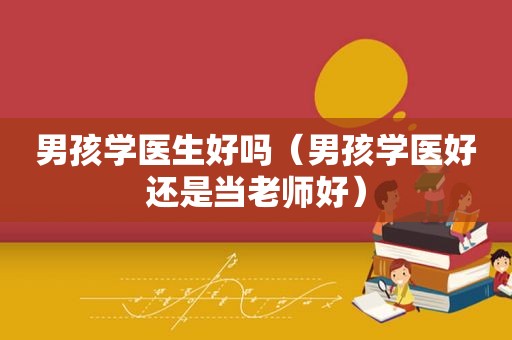 男孩学医生好吗（男孩学医好还是当老师好）