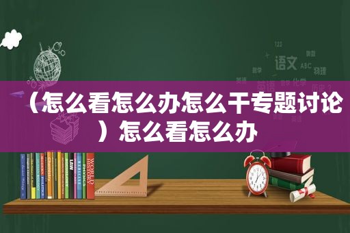 （怎么看怎么办怎么干专题讨论）怎么看怎么办