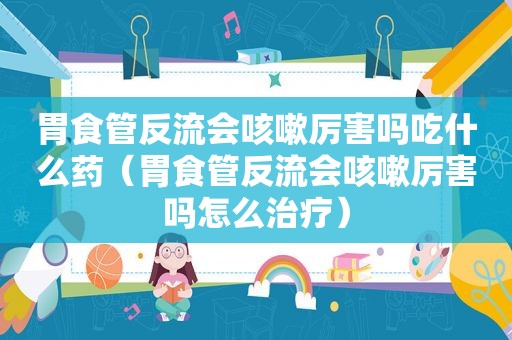 胃食管反流会咳嗽厉害吗吃什么药（胃食管反流会咳嗽厉害吗怎么治疗）