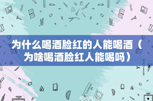 为什么喝酒脸红的人能喝酒（为啥喝酒脸红人能喝吗）