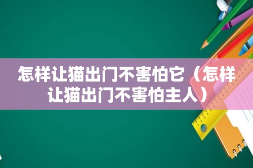 怎样让猫出门不害怕它（怎样让猫出门不害怕主人）