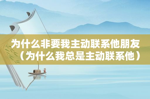 为什么非要我主动联系他朋友（为什么我总是主动联系他）