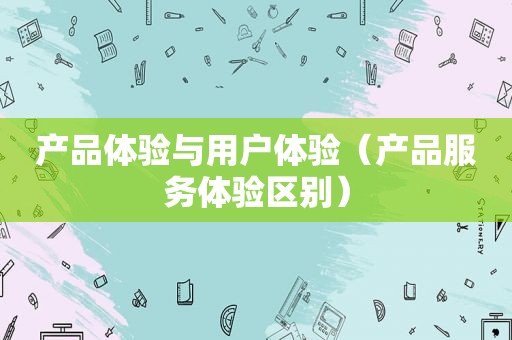 产品体验与用户体验（产品服务体验区别）