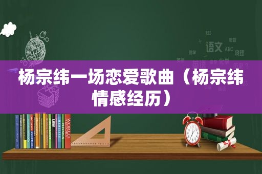 杨宗纬一场恋爱歌曲（杨宗纬情感经历）