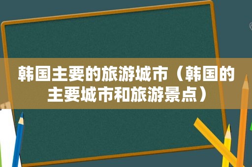 韩国主要的旅游城市（韩国的主要城市和旅游景点）